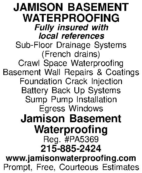 JAMISON BASEMENT WATERPROOFING Fully insured  JAMISON BASEMENT WATERPROOFING Fully insured with local references Sub-Floor Drainage Systems (French drains) Crawl Space Waterproofing Basement Wall Repairs & Coatings Foundation Crack Injection Battery Back Up Systems Sump Pump Installation Egress Windows Jamison Basement Waterproofing Reg. #PA5369 215-885-2424 www.jamisonwaterproofing.com Prompt, Free, Courteous Estimates