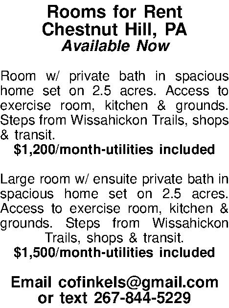 Rooms for Rent Chestnut Hill,  Rooms for Rent Chestnut Hill, PA Available Now  Room w/ private bath in spacious home set on 2.5 acres. Access to exercise room, kitchen & grounds. Steps from Wissahickon Trails, shops & transit. $1,200/month-utilities included  Large room w/ ensuite private bath in spacious home set on 2.5 acres. Access to exercise room, kitchen & grounds. Steps from Wissahickon Trails, shops & transit. $1,500/month-utilities included  Email cofinkels@gmail.com or text 267-844-5229 