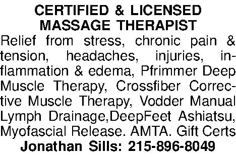 CERTIFIED & LICENSED  MASSAGE  CERTIFIED & LICENSED  MASSAGE THERAPIST  Relief from stress, chronic pain & tension, headaches, injuries, inflammation & edema, Pfrimmer Deep Muscle Therapy, Crossfiber Corrective Muscle Therapy, Vodder Manual Lymph Drainage,DeepFeet Ashiatsu, Myofascial Release. AMTA. Gift Certs Jonathan Sills: 215-896-8049 
