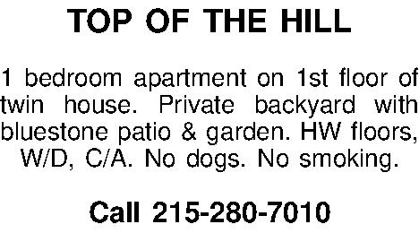 TOP OF THE HILL   TOP OF THE HILL  1 bedroom apartment on 1st floor of twin house. Private backyard with bluestone patio & garden. HW floors, W/D, C/A. No dogs. No smoking.  Call 215-280-7010 