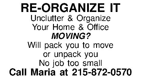 RE-ORGANIZE IT Unclutter & Organize  RE-ORGANIZE IT Unclutter & Organize  Your Home & Office MOVING?  Will pack you to move  or unpack you No job too small Call Maria at 215-872-0570 