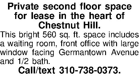 Private second floor space   Private second floor space  for lease in the heart of  Chestnut Hill. This bright 560 sq. ft. space includes a waiting room, front office with large window facing Germantown Avenue and 1/2 bath.  Call/text 310-738-0373. 