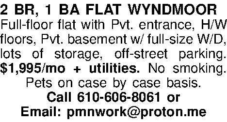 2 BR, 1 BA FLAT  2 BR, 1 BA FLAT  WYNDMOOR Full-floor flat with Pvt. entrance, H/W floors, Pvt. basement w/ full-size W/D, lots of storage, off-street parking.  $1,995/mo + utilities. No smoking. Pets on case by case basis. Call 610-606-8061 or  Email: pmnwork@proton.me 