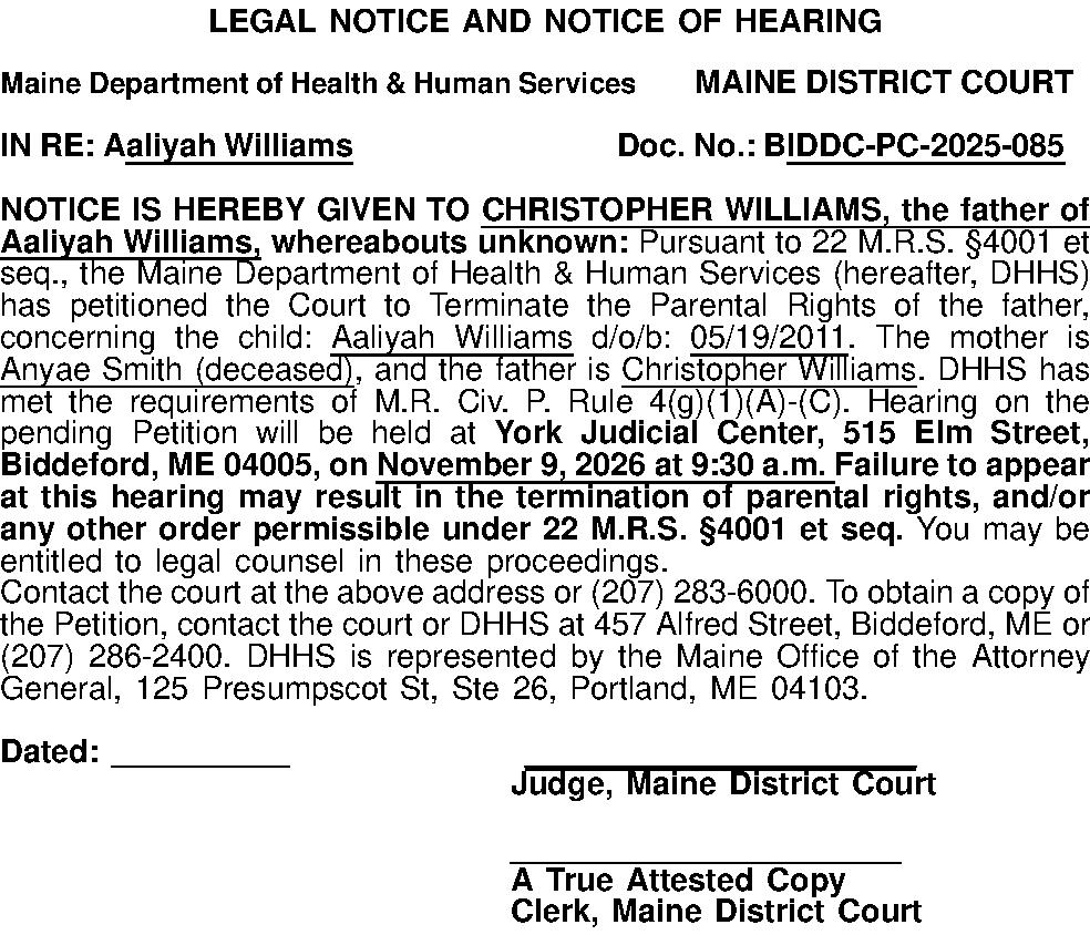 LEGAL NOTICE AND NOTICE OF  LEGAL NOTICE AND NOTICE OF HEARING  Maine Department of Health & Human ServicesMAINE DISTRICT COURT  IN RE: Aaliyah Williams Doc. No.: BIDDC-PC-2025-085  NOTICE IS HEREBY GIVEN TO CHRISTOPHER WILLIAMS, the father of Aaliyah Williams, whereabouts unknown: Pursuant to 22 M.R.S. 4001 et seq., the  Maine Department of Health & Human Services (hereafter, DHHS) has petitioned the Court to Terminate the Parental Rights of the father, concerning the child: Aaliyah Williams d/o/b: 05/19/2011. The mother is Anyae Smith (deceased), and the father is Christopher Williams. DHHS has met the requirements of M.R. Civ. P. Rule 4(g)(1)(A)-(C). Hearing on the pending Petition will be held at York Judicial Center, 515 Elm Street, Biddeford, ME 04005, on November 9, 2026 at 9:30 a.m. Failure to appear at this hearing may result in the termination of parental rights, and/or any other order permissible under 22 M.R.S. 4001 et seq. You may be entitled to legal counsel in these proceedings.  Contact the court at the above address or (207) 283-6000. To obtain a copy of the Petition, contact the court or DHHS at 457 Alfred Street, Biddeford, ME or (207) 286-2400. DHHS is represented by the Maine Office of the Attorney General, 125 Presumpscot St, Ste 26, Portland, ME 04103.  Dated: __________ ______________________ Judge, Maine District Court  ______________________ A True Attested Copy Clerk, Maine District Court