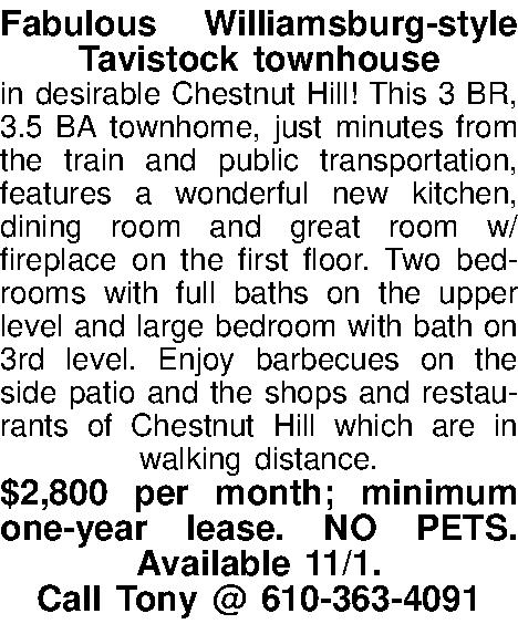 Fabulous Williamsburg-style Tavistock townhouse   Fabulous Williamsburg-style Tavistock townhouse  in desirable Chestnut Hill!  This 3 BR, 3.5 BA townhome, just minutes from the train and public transportation, features a wonderful new kitchen, dining room and great room w/fireplace on the first floor.  Two bedrooms with full baths on the upper level and large bedroom with bath on 3rd level.  Enjoy barbecues on the side patio and the shops and restaurants of Chestnut Hill which are in walking distance.   $2,800 per month; minimum one-year lease.  NO PETS.  Available 11/1.   Call Tony @ 610-363-4091 