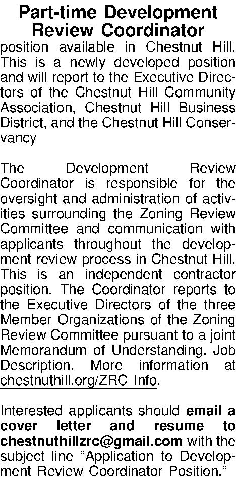 Part-time Development   Review  Part-time Development   Review Coordinator  position available in Chestnut Hill. This is a  newly developed position and will report to the Executive Directors of the Chestnut Hill Community Association, Chestnut Hill Business District, and the Chestnut Hill Conservancy  The Development Review Coordinator is responsible for the oversight and administration of activities surrounding the Zoning Review Committee and communication with applicants throughout the development review process in Chestnut Hill. This is an independent contractor position. The Coordinator reports to the Executive Directors of the three Member Organizations of the Zoning Review Committee pursuant to a joint Memorandum of Understanding. Job Description. More information at chestnuthill.org/ZRC Info.   Interested applicants should email a cover letter and resume to chestnuthillzrc@gmail.com with the subject line Application to Development Review Coordinator Position.