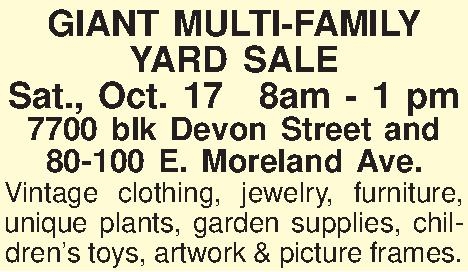 GIANT MULTI-FAMILY  YARD SALE  GIANT MULTI-FAMILY  YARD SALE Sat., Oct. 178am - 1 pm 7700 blk Devon Street and  80-100 E. Moreland Ave. Vintage clothing, jewelry, furniture, unique plants, garden supplies, childrens toys, artwork & picture frames.  