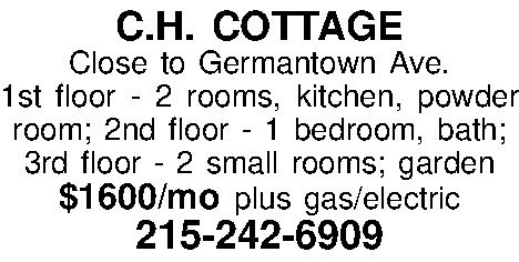 C.H. COTTAGE Close to Germantown  C.H. COTTAGE Close to Germantown Ave.  1st floor - 2 rooms, kitchen, powder room; 2nd floor - 1 bedroom, bath;  3rd floor - 2 small rooms; garden $1600/mo plus gas/electric 215-242-6909 