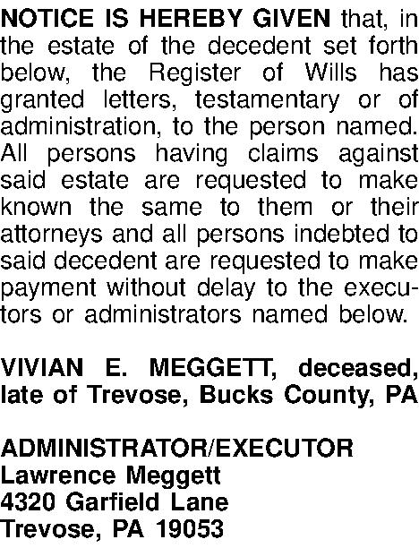NOTICE IS HEREBY GIVEN that,  NOTICE IS HEREBY GIVEN that, in the estate of the decedent set forth below, the Register of Wills has granted letters, testamentary or of administration, to the person named. All persons having claims against said estate are requested to make known the same to them or their attorneys and all persons indebted to said decedent are requested to make payment without delay to the executors or administrators named below.  VIVIAN E. MEGGETT, deceased, late of Trevose, Bucks County, PA  ADMINISTRATOR/EXECUTOR Lawrence Meggett 4320 Garfield Lane Trevose, PA 19053