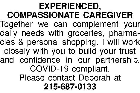EXPERIENCED,  COMPASSIONATE CAREGIVER Together  EXPERIENCED,  COMPASSIONATE CAREGIVER Together we can complement your daily needs with groceries, pharma-cies & personal shopping. I will work closely with you to build your trust  and confidence in our partnership. COVID-19 compliant.  Please contact Deborah at  215-687-0133 
