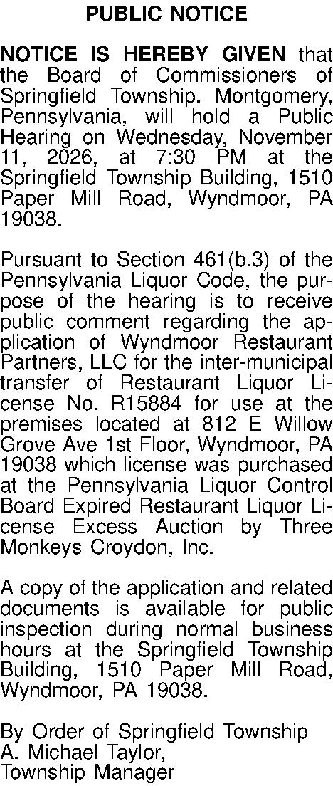 PUBLIC NOTICE  NOTICE IS  PUBLIC NOTICE  NOTICE IS HEREBY GIVEN that the Board of Commissioners of Springfield Township, Montgomery, Pennsylvania, will hold a Public Hearing on Wednesday, November 11, 2026, at 7:30 PM at the Springfield Township Building, 1510 Paper Mill Road, Wyndmoor, PA 19038.  Pursuant to Section 461(b.3) of the Pennsylvania Liquor Code, the purpose of the hearing is to receive public comment regarding the application of Wyndmoor Restaurant Partners, LLC for the  inter-municipal transfer of Restaurant Liquor License No. R15884 for use at the premises located at 812 E Willow Grove Ave 1st Floor, Wyndmoor, PA 19038 which license was purchased at the Pennsylvania Liquor Control Board Expired Restaurant Liquor  License Excess Auction by  Three Monkeys Croydon, Inc.  A copy of the application and related documents is available for public inspection during normal business hours at the Springfield Township Building, 1510 Paper Mill Road, Wyndmoor, PA 19038.  By Order of Springfield Township A. Michael Taylor,  Township Manager