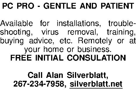 PC PRO - GENTLE AND  PC PRO - GENTLE AND PATIENT  Available for installations, trouble-shooting, virus removal, training, buying advice, etc. Remotely or at your home or business. FREE INITIAL CONSULATION  Call Alan Silverblatt, 267-234-7958, silverblatt.net 