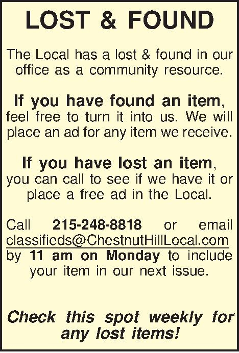 LOST & FOUND  The  LOST & FOUND  The Local has a lost & found in our office as a community resource.  If you have found an item,  feel free to turn it into us. We will place an ad for any item we receive.  If you have lost an item,  you can call to see if we have it or place a free ad in the Local.  Call 215-248-8818 or email classifieds@ChestnutHillLocal.com by 11 am on Monday to include your item in our next issue.   Check this spot weekly for any lost items! 