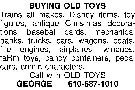 BUYING OLD TOYS Trains all  BUYING OLD TOYS Trains all makes. Disney items, toy figures, antique Christmas decorations, baseball cards, mechanical banks, trucks, cars, wagons, boats, fire engines, airplanes, windups, faRm toys, candy containers, pedal cars, comic characters.  Call with OLD TOYS GEORGE610-687-1010 