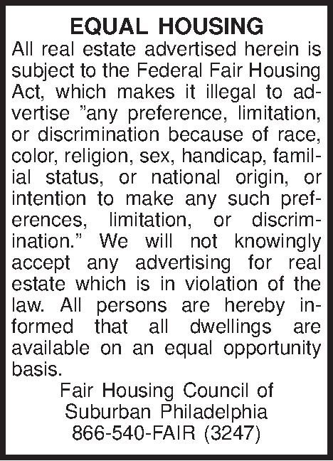 EQUAL HOUSING All real estate  EQUAL HOUSING All real estate advertised herein is subject to the Federal Fair Housing Act, which makes it illegal to advertise any preference, limitation, or discrimination because of race, color, religion, sex, handicap, familial status, or national origin, or intention to make any such preferences, limitation, or discrimination. We will not knowingly accept any advertising for real estate which is in violation of the law. All persons are hereby informed that all dwellings are available on an equal opportunity basis. Fair Housing Council of  Suburban Philadelphia 866-540-FAIR (3247) 