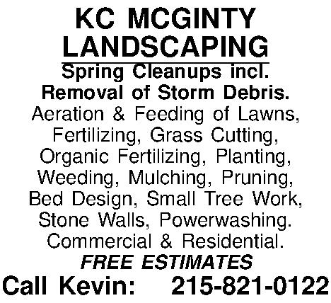 KC MCGINTY LANDSCAPING Spring Cleanups  KC MCGINTY LANDSCAPING Spring Cleanups incl.  Removal of Storm Debris.  Aeration & Feeding of Lawns,  Fertilizing, Grass Cutting,  Organic Fertilizing, Planting, Weeding, Mulching, Pruning, Bed Design, Small Tree Work,  Stone Walls, Powerwashing. Commercial & Residential. FREE ESTIMATES Call Kevin: 215-821-0122 