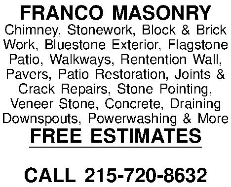 FRANCO MASONRY Chimney, Stonework, Block  FRANCO MASONRY Chimney, Stonework, Block & Brick Work, Bluestone Exterior, Flagstone Patio, Walkways, Rentention Wall, Pavers, Patio Restoration, Joints & Crack Repairs, Stone Pointing, Veneer Stone, Concrete, Draining Downspouts, Powerwashing & More FREE ESTIMATES  CALL 215-720-8632 